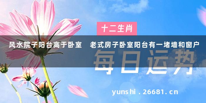 风水院子阳台高于卧室 老式房子卧室阳台有一堵墙和窗户